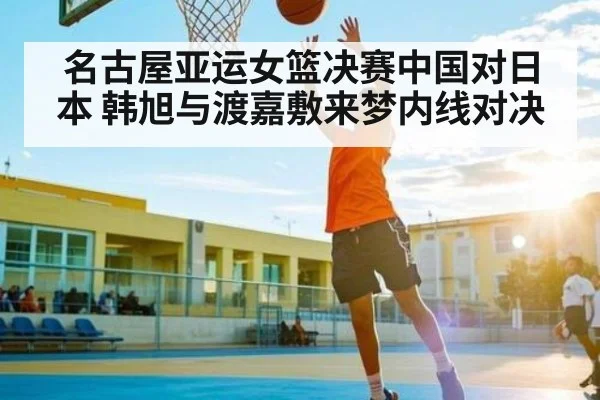 名古屋亚运女篮决赛中国对日本 韩旭与渡嘉敷来梦内线对决