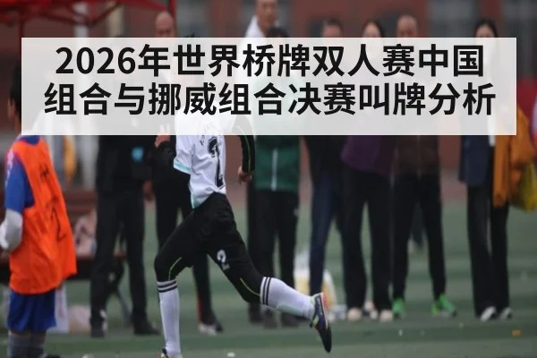 2026年世界桥牌双人赛中国组合与挪威组合决赛叫牌分析