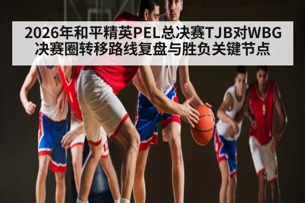 2026年和平精英PEL总决赛TJB对WBG决赛圈转移路线复盘与胜负关键节点